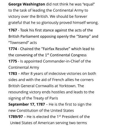 George Washington did not think he was equal to the task of leading the Continental Army to victory over the British. We should be forever grateful that he so gloriously proved himself wrong.  1767 - Took his first stance against the acts of the British Parliament opposing openly the Stamp and Townsend acts 1774 - Chaired the Fairfax Resolve which lead to the convening of the 1st Continental Congress 1775 - Is appointed Commander-in-Chief of the Continental Army 1783  After 8 years of indecisive victories on both sides and with the aid of French allies he corners British General Cornwallis at Yorktown. The resounding victory ends hostiles and leads to the signing of the Treaty of Paris  September 17, 1787  He is the first to sign the new Constitution of the United States 1789/97  He is elected the 1st President of the Unities States of American serving two terms